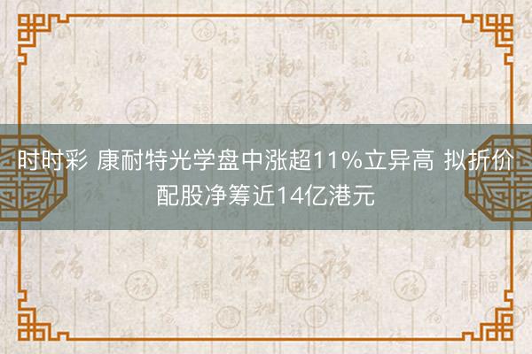 时时彩 康耐特光学盘中涨超11%立异高 拟折价配股净筹近14亿港元