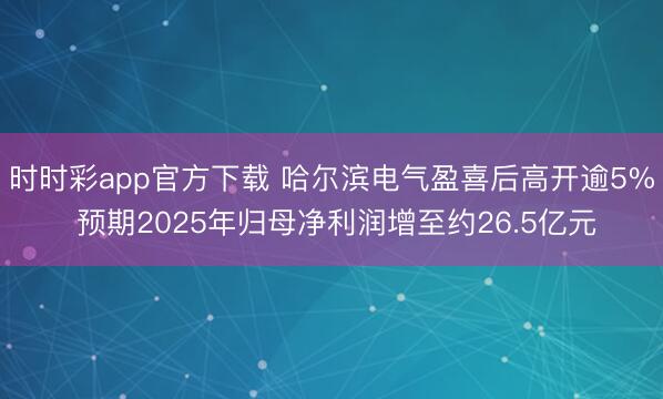时时彩app官方下载 哈尔滨电气盈喜后高开逾5% 预期2025年归母净利润增至约26.5亿元