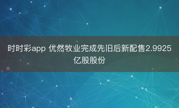 时时彩app 优然牧业完成先旧后新配售2.9925亿股股份