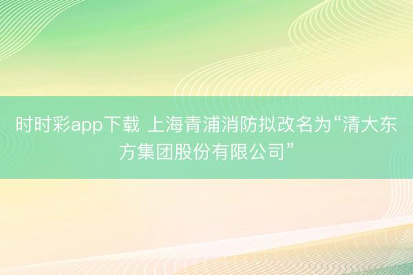 时时彩app下载 上海青浦消防拟改名为“清大东方集团股份有限公司”
