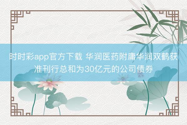 时时彩app官方下载 华润医药附庸华润双鹤获准刊行总和为30亿元的公司债券