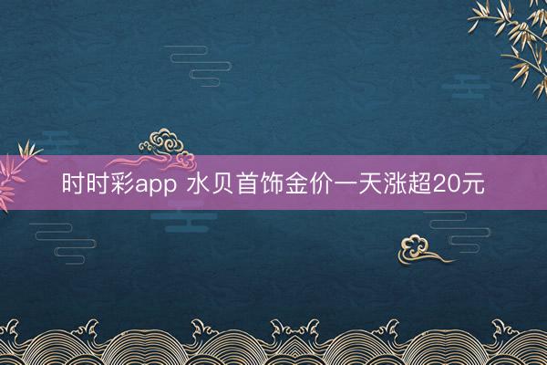 时时彩app 水贝首饰金价一天涨超20元