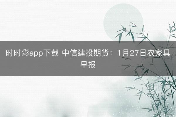 时时彩app下载 中信建投期货：1月27日农家具早报