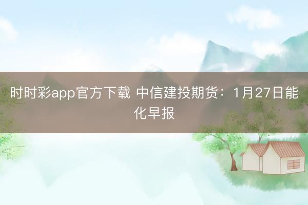 时时彩app官方下载 中信建投期货:1月27日能化早报