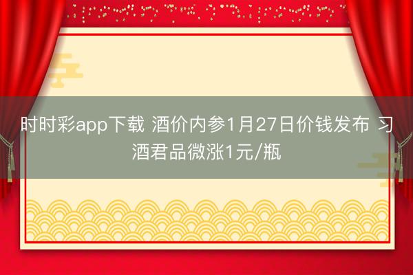 时时彩app下载 酒价内参1月27日价钱发布 习酒君品微涨1元/瓶