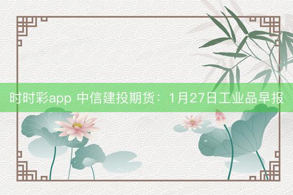 时时彩app 中信建投期货：1月27日工业品早报
