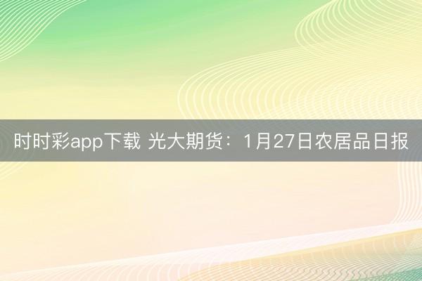 时时彩app下载 光大期货：1月27日农居品日报