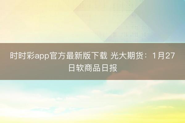 时时彩app官方最新版下载 光大期货：1月27日软商品日报
