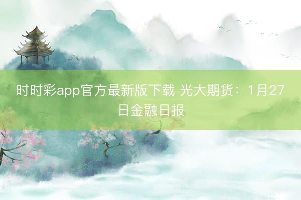 时时彩app官方最新版下载 光大期货：1月27日金融日报