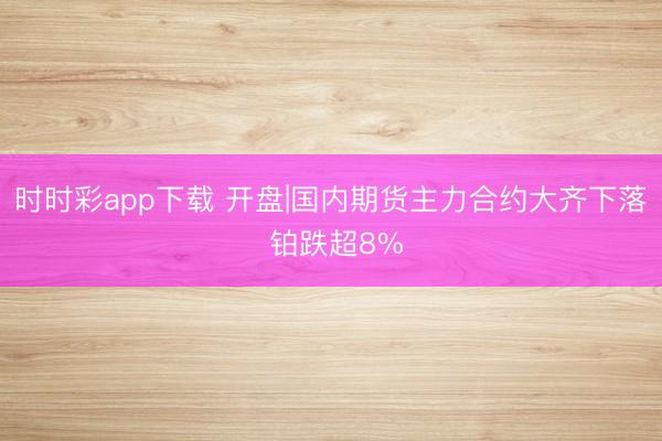 时时彩app下载 开盘|国内期货主力合约大齐下落 铂跌超8%