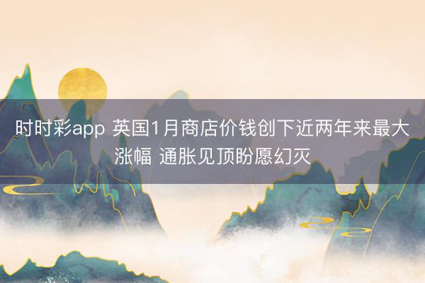 时时彩app 英国1月商店价钱创下近两年来最大涨幅 通胀见顶盼愿幻灭