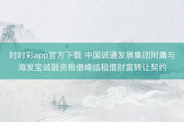 时时彩app官方下载 中国诚通发展集团附庸与海发宝诚融资租借缔结租借财富转让契约
