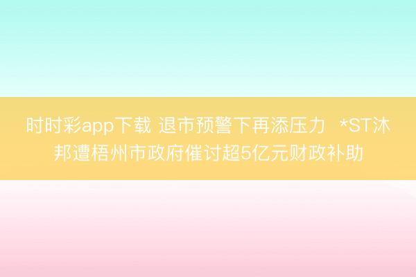 时时彩app下载 退市预警下再添压力  *ST沐邦遭梧州市政府催讨超5亿元财政补助
