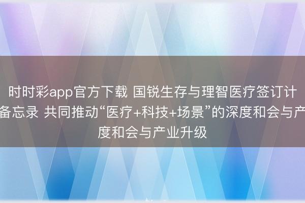 时时彩app官方下载 国锐生存与理智医疗签订计谋协作备忘录 共同推动“医疗+科技+场景”的深度和会与产业升级