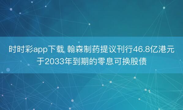 时时彩app下载 翰森制药提议刊行46.8亿港元于2033年到期的零息可换股债