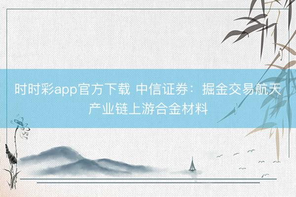 时时彩app官方下载 中信证券:掘金交易航天产业链上游合金材料