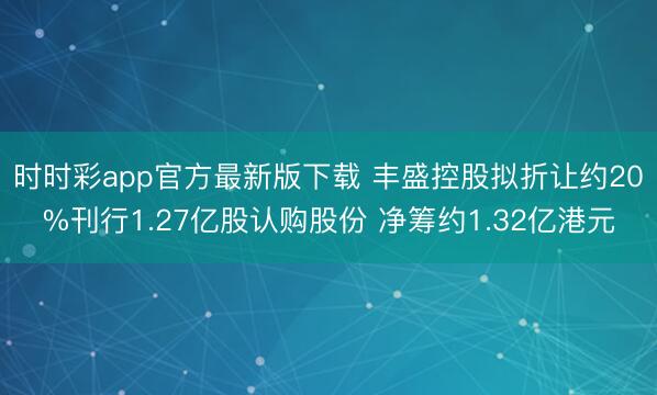 时时彩app官方最新版下载 丰盛控股拟折让约20%刊行1.27亿股认购股份 净筹约1.32亿港元