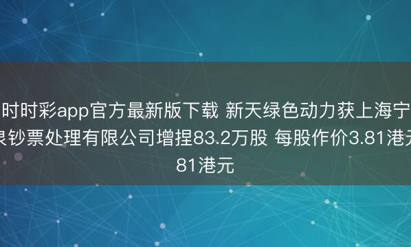 时时彩app官方最新版下载 新天绿色动力获上海宁泉钞票处理有限公司增捏83.2万股 每股作价3.81港元