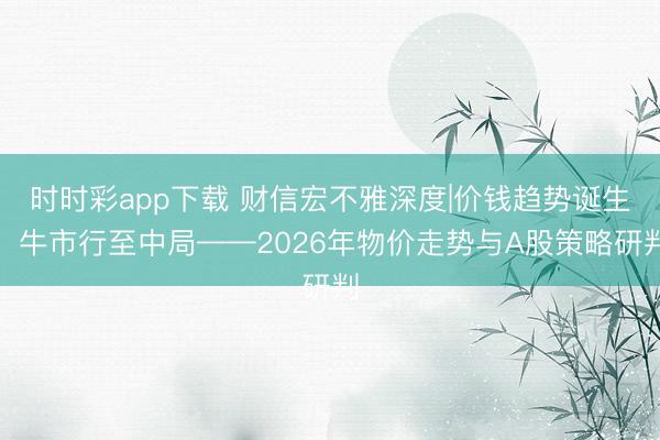 时时彩app下载 财信宏不雅深度|价钱趋势诞生，牛市行至中局——2026年物价走势与A股策略研判