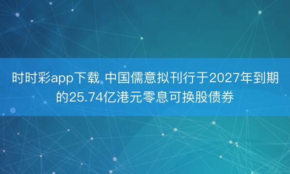 时时彩app下载 中国儒意拟刊行于2027年到期的25.74亿港元零息可换股债券