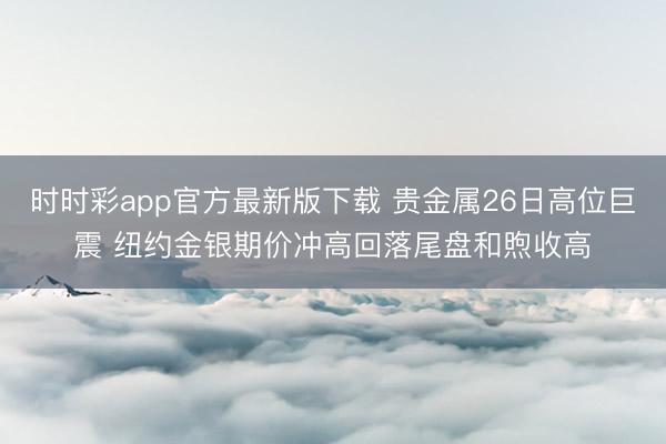 时时彩app官方最新版下载 贵金属26日高位巨震 纽约金银期价冲高回落尾盘和煦收高