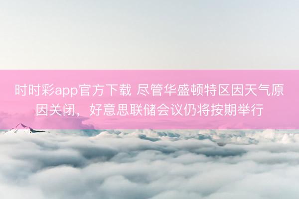 时时彩app官方下载 尽管华盛顿特区因天气原因关闭，好意思联储会议仍将按期举行