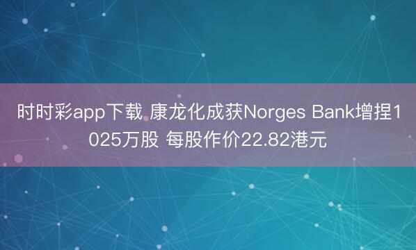 时时彩app下载 康龙化成获Norges Bank增捏1025万股 每股作价22.82港元