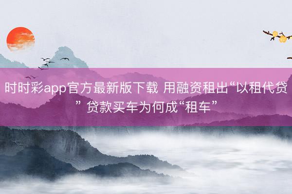 时时彩app官方最新版下载 用融资租出“以租代贷” 贷款买车为何成“租车”