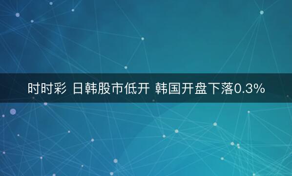 时时彩 日韩股市低开 韩国开盘下落0.3%