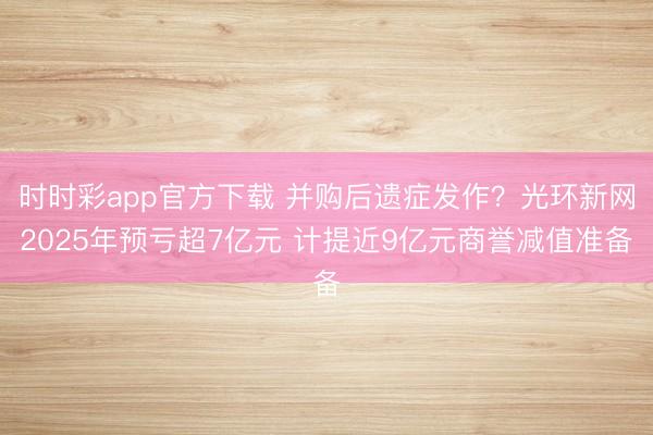 时时彩app官方下载 并购后遗症发作？光环新网2025年预亏超7亿元 计提近9亿元商誉减值准备