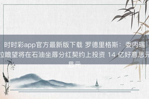 时时彩app官方最新版下载 罗德里格斯：委内瑞拉瞻望将在石油坐蓐分红契约上投资 14 亿好意思元
