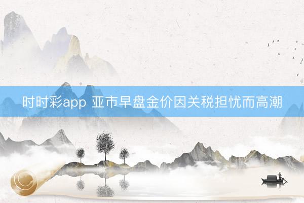 时时彩app 亚市早盘金价因关税担忧而高潮