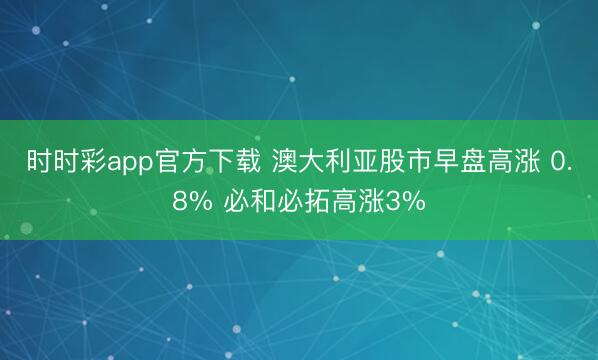 时时彩app官方下载 澳大利亚股市早盘高涨 0.8% 必和必拓高涨3%