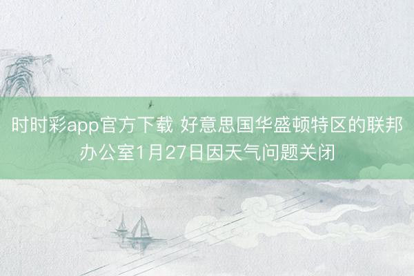 时时彩app官方下载 好意思国华盛顿特区的联邦办公室1月27日因天气问题关闭