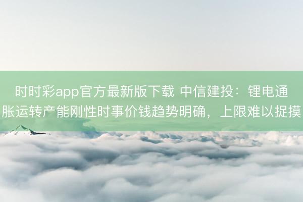 时时彩app官方最新版下载 中信建投：锂电通胀运转产能刚性时事价钱趋势明确，上限难以捉摸