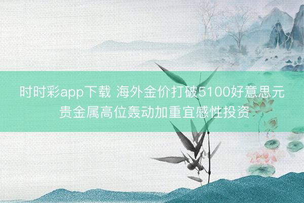 时时彩app下载 海外金价打破5100好意思元 贵金属高位轰动加重宜感性投资