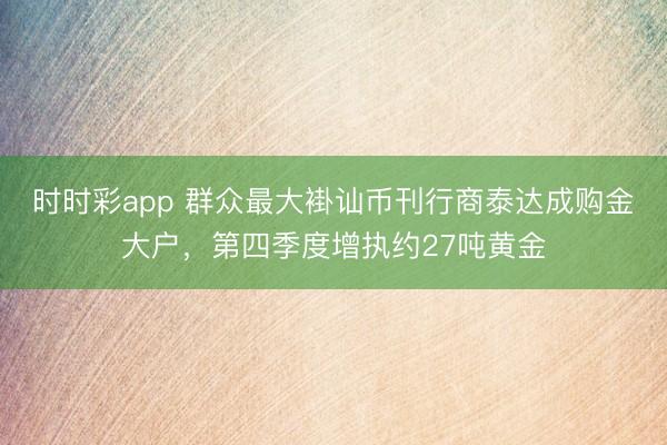 时时彩app 群众最大褂讪币刊行商泰达成购金大户，第四季度增执约27吨黄金