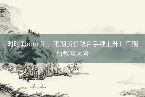 时时彩app 铂、钯期货价钱合手续上升！广期所教唆风险