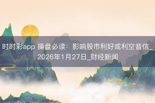 时时彩app 操盘必读：影响股市利好或利空音信_2026年1月27日_财经新闻
