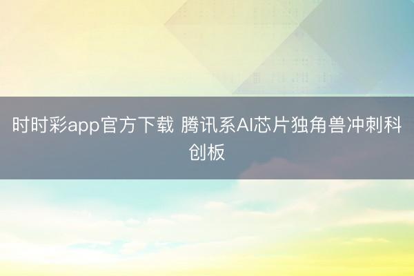 时时彩app官方下载 腾讯系AI芯片独角兽冲刺科创板