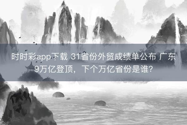 时时彩app下载 31省份外贸成绩单公布 广东9万亿登顶，下个万亿省份是谁？