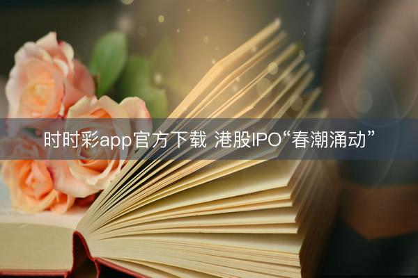 时时彩app官方下载 港股IPO“春潮涌动”