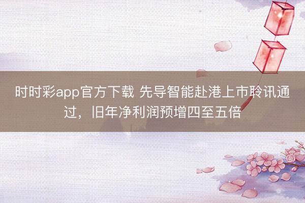 时时彩app官方下载 先导智能赴港上市聆讯通过，旧年净利润预增四至五倍