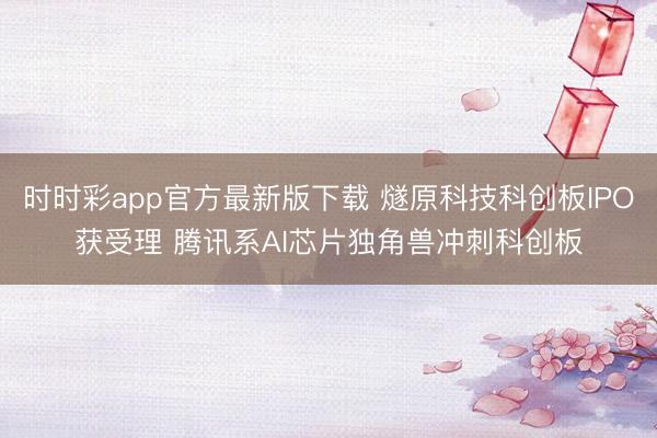 时时彩app官方最新版下载 燧原科技科创板IPO获受理 腾讯系AI芯片独角兽冲刺科创板