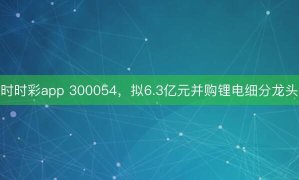 时时彩app 300054，拟6.3亿元并购锂电细分龙头