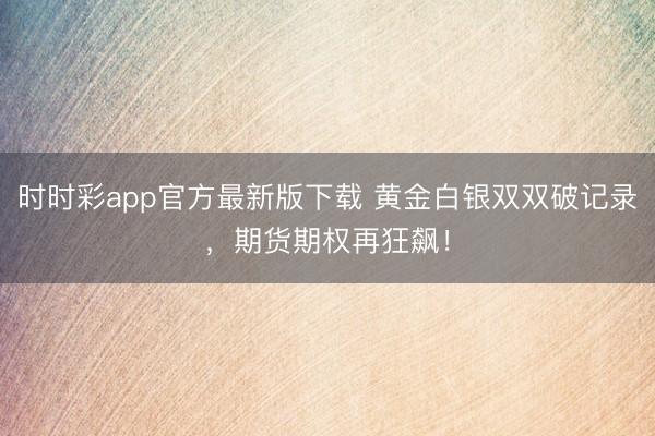 时时彩app官方最新版下载 黄金白银双双破记录，期货期权再狂飙！