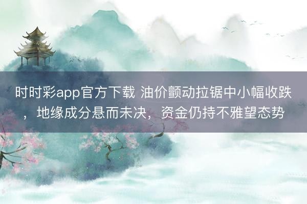 时时彩app官方下载 油价颤动拉锯中小幅收跌，地缘成分悬而未决，资金仍持不雅望态势