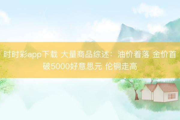 时时彩app下载 大量商品综述：油价着落 金价首破5000好意思元 伦铜走高