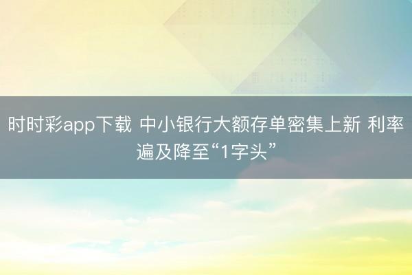 时时彩app下载 中小银行大额存单密集上新 利率遍及降至“1字头”