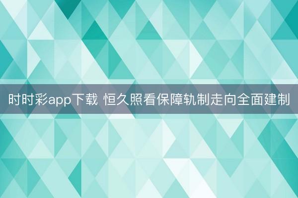 时时彩app下载 恒久照看保障轨制走向全面建制